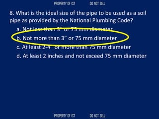 8. What is the ideal size of the pipe to be used as a soil
pipe as provided by the National Plumbing Code?
a. Not less than 3” or 75 mm diameter
b. Not more than 3” or 75 mm diameter
c. At least 2-4” or more than 75 mm diameter
d. At least 2 inches and not exceed 75 mm diameter
 