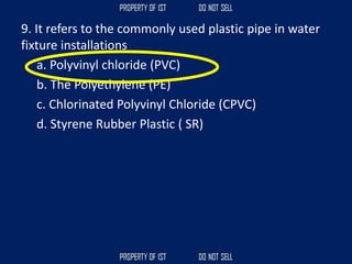 9. It refers to the commonly used plastic pipe in water
fixture installations
a. Polyvinyl chloride (PVC)
b. The Polyethylene (PE)
c. Chlorinated Polyvinyl Chloride (CPVC)
d. Styrene Rubber Plastic ( SR)
 