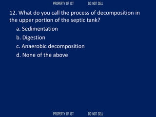 12. What do you call the process of decomposition in
the upper portion of the septic tank?
a. Sedimentation
b. Digestion
c. Anaerobic decomposition
d. None of the above
 
