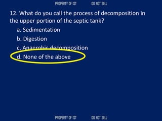 12. What do you call the process of decomposition in
the upper portion of the septic tank?
a. Sedimentation
b. Digestion
c. Anaerobic decomposition
d. None of the above
 
