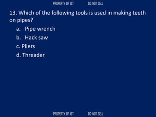 13. Which of the following tools is used in making teeth
on pipes?
a. Pipe wrench
b. Hack saw
c. Pliers
d. Threader
 