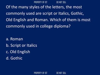 Of the many styles of the letters, the most
commonly used are script or Italics, Gothic,
Old English and Roman. Which of them is most
commonly used in college diploma?
a. Roman
b. Script or Italics
c. Old English
d. Gothic
 