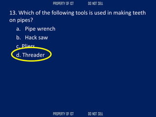 13. Which of the following tools is used in making teeth
on pipes?
a. Pipe wrench
b. Hack saw
c. Pliers
d. Threader
 