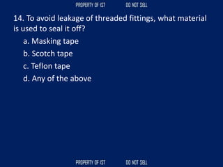 14. To avoid leakage of threaded fittings, what material
is used to seal it off?
a. Masking tape
b. Scotch tape
c. Teflon tape
d. Any of the above
 