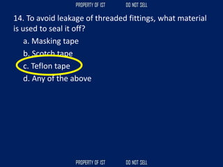 14. To avoid leakage of threaded fittings, what material
is used to seal it off?
a. Masking tape
b. Scotch tape
c. Teflon tape
d. Any of the above
 