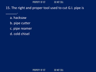15. The right and proper tool used to cut G.I. pipe is
______.
a. hacksaw
b. pipe cutter
c. pipe reamer
d. cold chisel
 