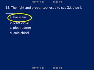 15. The right and proper tool used to cut G.I. pipe is
______.
a. hacksaw
b. pipe cutter
c. pipe reamer
d. cold chisel
 