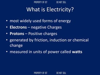 What is Electricity?
• most widely used forms of energy
• Electrons – negative Charges
• Protons – Positive charges
• generated by friction, induction or chemical
change
• measured in units of power called watts
 