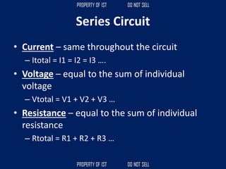 Series Circuit
• Current – same throughout the circuit
– Itotal = I1 = I2 = I3 ….
• Voltage – equal to the sum of individual
voltage
– Vtotal = V1 + V2 + V3 …
• Resistance – equal to the sum of individual
resistance
– Rtotal = R1 + R2 + R3 …
 