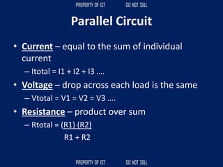 Parallel Circuit
• Current – equal to the sum of individual
current
– Itotal = I1 + I2 + I3 ….
• Voltage – drop across each load is the same
– Vtotal = V1 = V2 = V3 ….
• Resistance – product over sum
– Rtotal = (R1) (R2)
R1 + R2
 