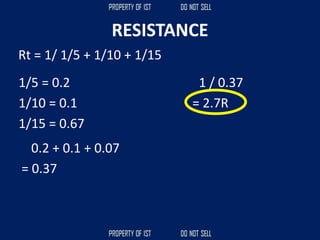 RESISTANCE
Rt = 1/ 1/5 + 1/10 + 1/15
1/5 = 0.2
1/10 = 0.1
1/15 = 0.67
0.2 + 0.1 + 0.07
= 0.37
1 / 0.37
= 2.7R
 