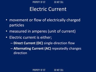 Electric Current
• movement or flow of electrically charged
particles
• measured in amperes (unit of current)
• Electric current is either;
– Direct Current (DC) single-direction flow
– Alternating Current (AC) repeatedly changes
direction
 