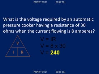 What is the voltage required by an automatic
pressure cooker having a resistance of 30
ohms when the current flowing is 8 amperes?
V = IR
V = 8 x 30
V = 240
 