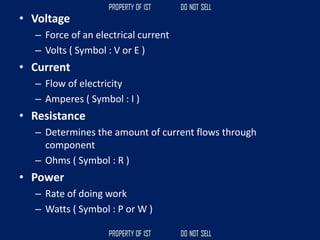 • Voltage
– Force of an electrical current
– Volts ( Symbol : V or E )
• Current
– Flow of electricity
– Amperes ( Symbol : I )
• Resistance
– Determines the amount of current flows through
component
– Ohms ( Symbol : R )
• Power
– Rate of doing work
– Watts ( Symbol : P or W )
 