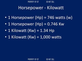Horsepower - Kilowatt
• 1 Horsepower (Hp) = 746 watts (w)
• 1 Horsepower (Hp) = 0.746 Kw
• 1 Kilowatt (Kw) = 1.34 Hp
• 1 Kilowatt (Kw) = 1,000 watts
 