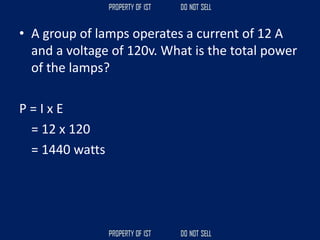 • A group of lamps operates a current of 12 A
and a voltage of 120v. What is the total power
of the lamps?
P = I x E
= 12 x 120
= 1440 watts
 