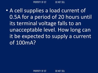• A cell supplies a load current of
0.5A for a period of 20 hours until
its terminal voltage falls to an
unacceptable level. How long can
it be expected to supply a current
of 100mA?
 