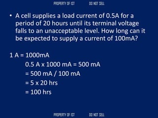 • A cell supplies a load current of 0.5A for a
period of 20 hours until its terminal voltage
falls to an unacceptable level. How long can it
be expected to supply a current of 100mA?
1 A = 1000mA
0.5 A x 1000 mA = 500 mA
= 500 mA / 100 mA
= 5 x 20 hrs
= 100 hrs
 