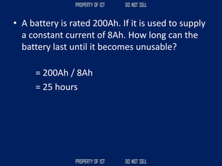• A battery is rated 200Ah. If it is used to supply
a constant current of 8Ah. How long can the
battery last until it becomes unusable?
= 200Ah / 8Ah
= 25 hours
 
