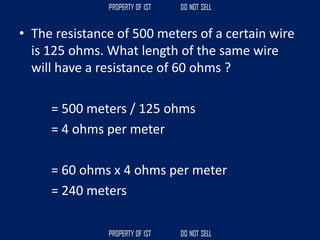 • The resistance of 500 meters of a certain wire
is 125 ohms. What length of the same wire
will have a resistance of 60 ohms ?
= 500 meters / 125 ohms
= 4 ohms per meter
= 60 ohms x 4 ohms per meter
= 240 meters
 