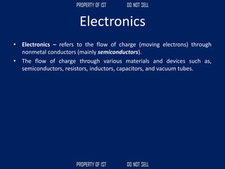 Electronics
• Electronics – refers to the flow of charge (moving electrons) through
nonmetal conductors (mainly semiconductors).
• The flow of charge through various materials and devices such as,
semiconductors, resistors, inductors, capacitors, and vacuum tubes.
 