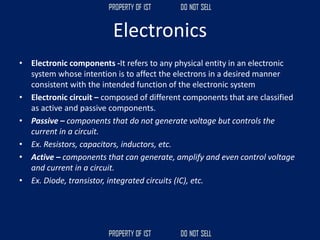 Electronics
• Electronic components -It refers to any physical entity in an electronic
system whose intention is to affect the electrons in a desired manner
consistent with the intended function of the electronic system
• Electronic circuit – composed of different components that are classified
as active and passive components.
• Passive – components that do not generate voltage but controls the
current in a circuit.
• Ex. Resistors, capacitors, inductors, etc.
• Active – components that can generate, amplify and even control voltage
and current in a circuit.
• Ex. Diode, transistor, integrated circuits (IC), etc.
 