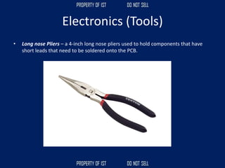Electronics (Tools)
• Long nose Pliers – a 4-inch long nose pliers used to hold components that have
short leads that need to be soldered onto the PCB.
 