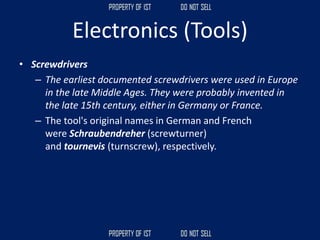 Electronics (Tools)
• Screwdrivers
– The earliest documented screwdrivers were used in Europe
in the late Middle Ages. They were probably invented in
the late 15th century, either in Germany or France.
– The tool's original names in German and French
were Schraubendreher (screwturner)
and tournevis (turnscrew), respectively.
 