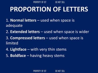 PROPORTION OF LETTERS
1. Normal letters – used when space is
adequate
2. Extended letters – used when space is wider
3. Compressed letters – used when space is
limited
4. Lightface – with very thin stems
5. Boldface – having heavy stems
 