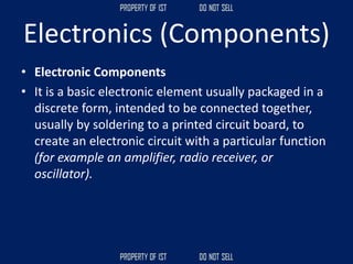 Electronics (Components)
• Electronic Components
• It is a basic electronic element usually packaged in a
discrete form, intended to be connected together,
usually by soldering to a printed circuit board, to
create an electronic circuit with a particular function
(for example an amplifier, radio receiver, or
oscillator).
 