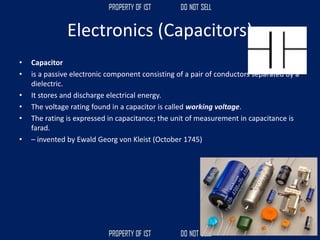 Electronics (Capacitors)
• Capacitor
• is a passive electronic component consisting of a pair of conductors separated by a
dielectric.
• It stores and discharge electrical energy.
• The voltage rating found in a capacitor is called working voltage.
• The rating is expressed in capacitance; the unit of measurement in capacitance is
farad.
• – invented by Ewald Georg von Kleist (October 1745)
 
