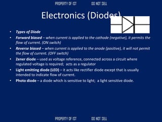 Electronics (Diodes)
• Types of Diode
• Forward biased – when current is applied to the cathode (negative), it permits the
flow of current. (ON switch)
• Reverse biased – when current is applied to the anode (positive), it will not permit
the flow of current. (OFF switch)
• Zener diode – used as voltage reference, connected across a circuit where
regulated voltage is required; acts as a regulator
• Light emitting diode (LED) – it acts like rectifier diode except that is usually
intended to indicate flow of current.
• Photo diode – a diode which is sensitive to light; a light sensitive diode.
 