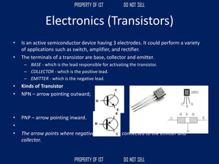 Electronics (Transistors)
• Is an active semiconductor device having 3 electrodes. It could perform a variety
of applications such as switch, amplifier, and rectifier.
• The terminals of a transistor are base, collector and emitter.
– BASE - which is the lead responsible for activating the transistor.
– COLLECTOR - which is the positive lead.
– EMITTER - which is the negative lead.
• Kinds of Transistor
• NPN – arrow pointing outward;
• PNP – arrow pointing inward.
•
• The arrow points where negative is; supply is connected to the emitter and
collector.
 