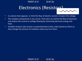 Electronics (Resistors)
• Is a device that opposes or limit the flow of electric current, it lowers the voltage.
• The simplest components in any circuit. Their job is to restrict the flow of electrons
and reduce the current or voltage flowing by converting electrical energy into
heat.
• Variable resistors (also known as potentiometers) have a dial control on them so
they change the amount of resistance when you turn them.
 