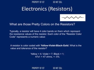 Electronics (Resistors)
A resistor is color coded with Yellow-Violet-Black-Gold. What is the
value and tolerance of the resistor?
Yellow = 4; Violet = 7; Black = 1;
47x1 = 47 ohms, +- 5%
What are those Pretty Colors on the Resistors?
Typically, a resistor will have 4 color bands on them which represent
the resistance values of the resistor. Each color of the “Resistor Color
Code” represents a numeric value:
 