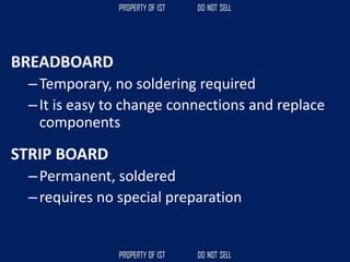 BREADBOARD
–Temporary, no soldering required
–It is easy to change connections and replace
components
STRIP BOARD
–Permanent, soldered
–requires no special preparation
 