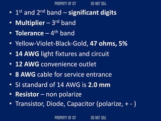 • 1st and 2nd band – significant digits
• Multiplier – 3rd band
• Tolerance – 4th band
• Yellow-Violet-Black-Gold, 47 ohms, 5%
• 14 AWG light fixtures and circuit
• 12 AWG convenience outlet
• 8 AWG cable for service entrance
• SI standard of 14 AWG is 2.0 mm
• Resistor – non polarize
• Transistor, Diode, Capacitor (polarize, + - )
 