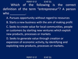 Which of the following is the correct
definition of the term “entrepreneur”? A person
who _________.
A. Pursues opportunity without regard to resources
B. Starts a new business with the aim of making profit
C. Seeks to create value for local communities, people
or customers by starting new ventures which exploit
new products, processes or markets
D. Seeks to generate value through creation or
expansion of economic activity, by identifying and
exploiting new products, processes or markets.
 