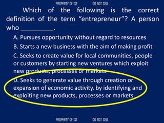 Which of the following is the correct
definition of the term “entrepreneur”? A person
who _________.
A. Pursues opportunity without regard to resources
B. Starts a new business with the aim of making profit
C. Seeks to create value for local communities, people
or customers by starting new ventures which exploit
new products, processes or markets
D. Seeks to generate value through creation or
expansion of economic activity, by identifying and
exploiting new products, processes or markets.
 