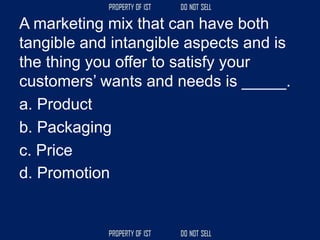 A marketing mix that can have both
tangible and intangible aspects and is
the thing you offer to satisfy your
customers’ wants and needs is _____.
a. Product
b. Packaging
c. Price
d. Promotion
 