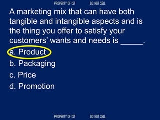 A marketing mix that can have both
tangible and intangible aspects and is
the thing you offer to satisfy your
customers’ wants and needs is _____.
a. Product
b. Packaging
c. Price
d. Promotion
 