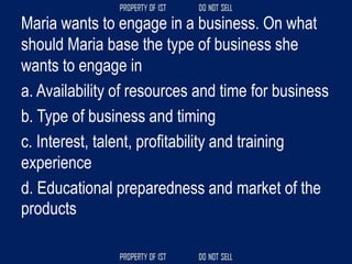 Maria wants to engage in a business. On what
should Maria base the type of business she
wants to engage in
a. Availability of resources and time for business
b. Type of business and timing
c. Interest, talent, profitability and training
experience
d. Educational preparedness and market of the
products
 