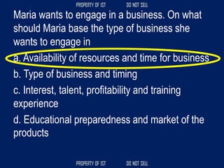 Maria wants to engage in a business. On what
should Maria base the type of business she
wants to engage in
a. Availability of resources and time for business
b. Type of business and timing
c. Interest, talent, profitability and training
experience
d. Educational preparedness and market of the
products
 