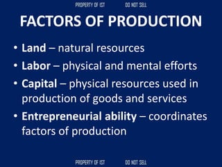 FACTORS OF PRODUCTION
• Land – natural resources
• Labor – physical and mental efforts
• Capital – physical resources used in
production of goods and services
• Entrepreneurial ability – coordinates
factors of production
 