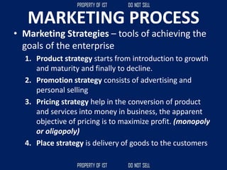 MARKETING PROCESS
• Marketing Strategies – tools of achieving the
goals of the enterprise
1. Product strategy starts from introduction to growth
and maturity and finally to decline.
2. Promotion strategy consists of advertising and
personal selling
3. Pricing strategy help in the conversion of product
and services into money in business, the apparent
objective of pricing is to maximize profit. (monopoly
or oligopoly)
4. Place strategy is delivery of goods to the customers
 