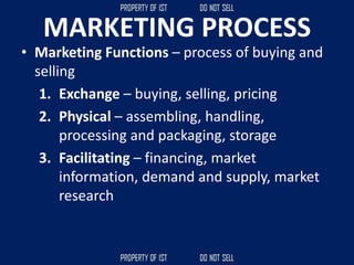 MARKETING PROCESS
• Marketing Functions – process of buying and
selling
1. Exchange – buying, selling, pricing
2. Physical – assembling, handling,
processing and packaging, storage
3. Facilitating – financing, market
information, demand and supply, market
research
 