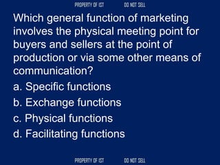 Which general function of marketing
involves the physical meeting point for
buyers and sellers at the point of
production or via some other means of
communication?
a. Specific functions
b. Exchange functions
c. Physical functions
d. Facilitating functions
 