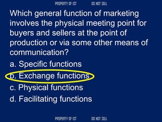 Which general function of marketing
involves the physical meeting point for
buyers and sellers at the point of
production or via some other means of
communication?
a. Specific functions
b. Exchange functions
c. Physical functions
d. Facilitating functions
 