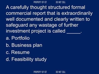A carefully thought structured formal
commercial report that is extraordinarily
well documented and clearly written to
safeguard any wastage of further
investment project is called _____.
a. Portfolio
b. Business plan
c. Resume
d. Feasibility study
 