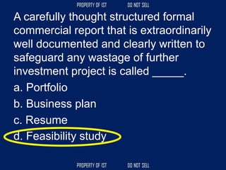 A carefully thought structured formal
commercial report that is extraordinarily
well documented and clearly written to
safeguard any wastage of further
investment project is called _____.
a. Portfolio
b. Business plan
c. Resume
d. Feasibility study
 
